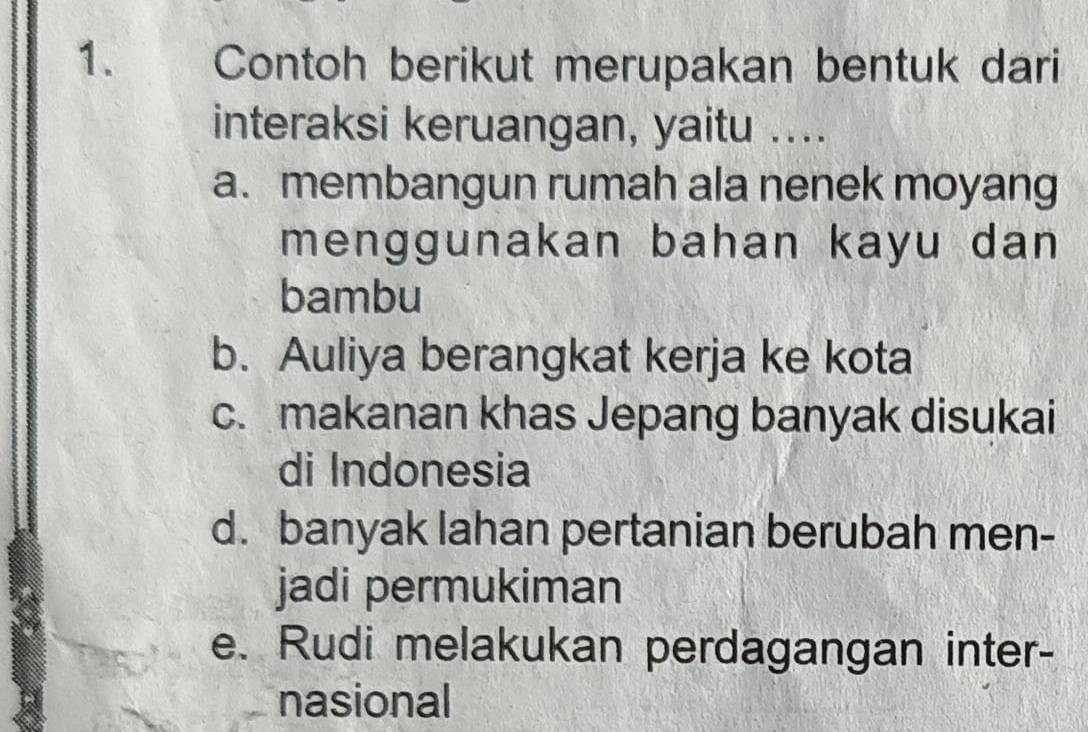 Contoh berikut merupakan bentuk dari
interaksi keruangan, yaitu ....
a. membangun rumah ala nenek moyang
menggunakan bahan kayu dan 
bambu
b. Auliya berangkat kerja ke kota
c. makanan khas Jepang banyak disukai
di Indonesia
d. banyak lahan pertanian berubah men-
jadi permukiman
e. Rudi melakukan perdagangan inter-
nasional