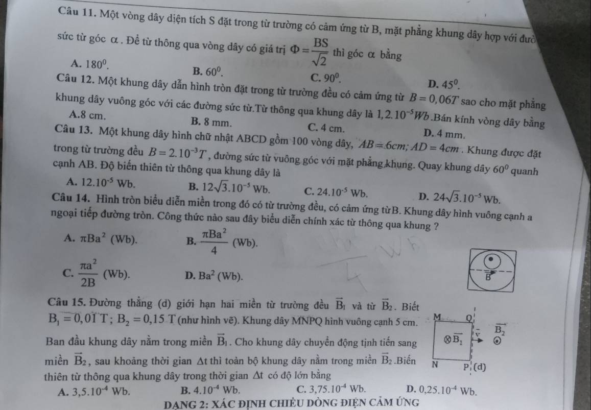 Một vòng dây diện tích S đặt trong từ trường có cảm ứng từ B, mặt phẳng khung dây hợp với đười
sức từ góc α . Đề từ thông qua vòng dây có giá trị Phi = BS/sqrt(2)  thì góc α bằng
A. 180^0.
B. 60^0.
C. 90^0.
D. 45°.
Câu 12. Một khung dây dẫn hình tròn đặt trong từ trường đều có cảm ứng từ B=0,06T sao cho mặt phẳng
khung dây vuông góc với các đường sức từ.Từ thông qua khung dây là 1,2.10^(-5)Wb.Bán kính vòng dây bằng
A.8 cm. B. 8 mm. C. 4 cm. D. 4 mm.
Câu 13. Một khung dây hình chữ nhật ABCD gồm 100 vòng dây, AB=6cm;AD=4cm.  Khung được đặt
trong từ trường đều B=2.10^(-3)T , đường sức từ vuông góc với mặt phẳng khung. Quay khung dây 60° quanh
cạnh AB. Độ biến thiên từ thông qua khung dây là
A. 12.10^(-5)Wb. B. 12sqrt(3).10^(-5)Wb. C. 24.10^(-5)Wb. D. 24sqrt(3).10^(-5)Wb.
Câu 14. Hình tròn biểu diễn miền trong đó có từ trường đều, có cảm ứng từB. Khung dây hình vuông cạnh a
ngoại tiếp đường tròn. Công thức nào sau đây biểu diễn chính xác từ thông qua khung ?
A. π Ba^2(Wb). B.  π Ba^2/4 (Wb).
C.  π a^2/2B (Wb). D. Ba^2(Wb).
Câu 15. Đường thẳng (d) giới hạn hai miền từ trường đều vector B_1 và từ vector B_2. Biết
M
B_1=0,0TT;B_2=0,15.T (như hình vẽ). Khung dây MNPQ hình vuông cạnh 5 cm. Q
Ban đầu khung dây nằm trong miền vector B_1. Cho khung dây chuyền động tịnh tiến sang otimes overline B_1 vector B_2 odot
miền vector B_2 , sau khoảng thời gian △ t t thì toàn bộ khung dây nằm trong miền vector B_2.Biến N P (d)
thiên từ thông qua khung dây trong thời gian △ t có độ lớn bằng
A. 3,5.10^(-4)Wb. B. 4.10^(-4)Wb. C. 3,75.10^(-4)Wb. D. 0,25.10^(-4)Wb.
DẠNG 2: XÁC đỊnH CHIÈU DÒNG đIệN CảM ứng