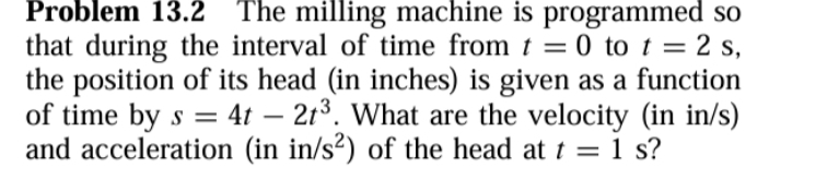 Problem 13.2 The milling machine is programmed so 
that during the interval of time from t=0 to t=2s, 
the position of its head (in inches) is given as a function 
of time by s=4t-2t^3. What are the velocity (in in/s) 
and acceleration (in in/s^2) of the head at t=1 , s?