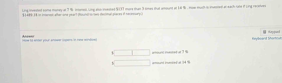 Ling invested some money at 7 % interest. Ling also invested $137 more than 3 times that amount at 14 %. How much is invested at each rate if Ling receives
$1489,18 in interest after one year? (Round to two decimal places if necessary.) 
Keypad 
Answer 
How to enter your answer (opens in new window) 
Keyboard Shortcut
$ amount invested at 7 %
$
amount invested at 14 %