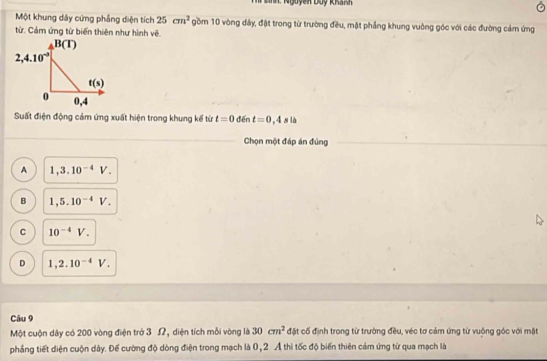 Thí sinh: Nguyễn Duy Khanh
Một khung dây cứng phầng diện tích 25cm^2 gồm 10 vòng dây, đặt trong từ trường đều, mặt phầng khung vuông góc với các đường cảm ứng
từ. Cảm ứng từ biến thiên như hình vẽ.
Suất điện động cảm ứng xuất hiện trong khung kế từ t=0dent=0,4sla
Chọn một đáp án đúng
A 1,3.10^(-4)V.
B 1,5.10^(-4)V.
C 10^(-4)V.
D 1,2.10^(-4)V.
Câu 9
Một cuộn dây có 200 vòng điện trở 3 Ω, diện tích mỗi vòng là 30cm^2 đặt cố định trong từ trường đều, véc tơ cảm ứng từ vuộng góc với mặt
phầng tiết diện cuộn dây. Để cường độ dòng điện trong mạch là 0,2 A thì tốc độ biến thiên cảm ứng từ qua mạch là