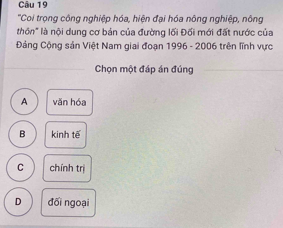 "Coi trọng công nghiệp hóa, hiện đại hóa nông nghiệp, nông
thôn" là nội dung cơ bản của đường lối Đổi mới đất nước của
Đảng Cộng sản Việt Nam giai đoạn 1996 - 2006 trên lĩnh vực
Chọn một đáp án đúng
A văn hóa
B kinh tế
C chính trị
D đối ngoại