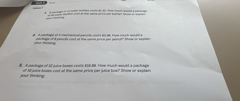 Lesson 7 
1. A package of 12 water bottles costs $1.32. How much would a package 
of 40 water bottles cost at the same price per bottle? Show or explain 
your thinking. 
2. A package of 2 mechanical pencils costs $3.98. How much would a 
package of 8 pencils cost at the same price per pencil? Show or explain 
your thinking. 
3. A package of 32 juice boxes costs $10.88. How much would a package 
of 10 juice boxes cost at the same price per juice box? Show or explain 
your thinking.