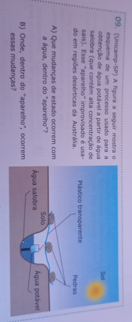 (Unicamp-SP) A figura a seguir mostra 
esquema de um processo usado para 
obtenção de água potável a partir de água 
salobra (que contém alta concentração d 
sais). Esse “aparelho” improvisado é usa 
do em regiões desérticas da Austrália. 
A) Que mudanças de estado ocorrem com 
a água, dentro do “aparelho”? 
B) Onde, dentro do “aparelho”, ocorrem 
essas mudanças?