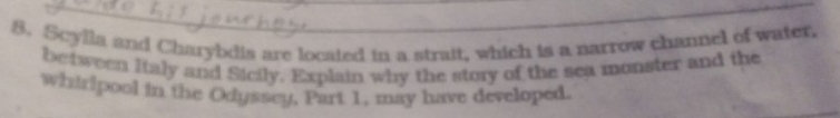 Scylla and Charybdis are located in a strait, which is a narrow channel of water, 
between Italy and Sicily. Explain why the story of the sea monster and the 
whirpool in the Odyssey, Part 1, may have developed.
