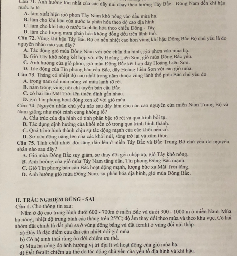 Cầu 71. Anh hưởng lớn nhất của các dãy núi chạy theo hướng Tây Bắc - Đông Nam đên khí hậu
nuớc ta là
A. làm xuất hiện gió phơn Tây Nam khô nóng vào đầu mùa hạ.
B. làm cho khí hậu của nước ta phân hóa theo độ cao địa hình.
C. làm cho khí hậu ở nước ta phân hóa theo chiều Đông - Tây.
D. làm cho lượng mưa phân hóa không đồng đều trên lãnh thổ.
Câu 72. Vùng khí hậu Tây Bắc Bộ có nền nhiệt cao hơn vùng khí hậu Đông Bắc Bộ chủ yếu là do
nguyên nhân nào sau đây?
A. Tác động gió mùa Đông Nam với bức chân địa hình, gió phơn vào mùa hạ.
B. Gió Tây khô nóng kết hợp với dãy Hoàng Liên Sơn, gió mùa Đông Bắc yếu.
C. Ảnh hưởng của gió phơn, gió mùa Đông Bắc kết hợp dãy Hoàng Liên Sơn.
D. Tác động của Tín phong bản cầu Bắc, dãy Hoàng Liên Sơn với các gió mùa.
Câu 73. Tháng có nhiệt độ cao nhất trong năm thuộc vùng lãnh thổ phía Bắc chủ yếu do
A. trong năm có mùa nóng và mùa lạnh rõ rệt.
B. nằm trong vùng nội chí tuyến bán cầu Bắc.
C. có hai lần Mặt Trời lên thiên đinh gần nhau.
D. gió Tín phong hoạt động xen kẽ với gió mùa.
Câu 74. Nguyên nhân chủ yếu nào sau đầy làm cho các cao nguyên của miền Nam Trung Bộ và
Nam giống như một cánh cung khổng lồ?
A. Cầu trúc của địa hình có tính phân bậc rõ rệt và quá trình bồi tụ.
B. Tác dụng định hướng của khối nền cổ trong quá trình hình thành.
C. Quá trình hình thành chịu sự tác động mạnh của các khối nền cổ.
D. Sự vận động nâng lên của các khối núi, sông trở lại và xâm thực.
Câu 75. Tính chất nhiệt đới tăng dần lên ở miền Tây Bắc và Bắc Trung Bộ chủ yếu do nguyên
nhân nào sau đây?
A. Gió mùa Đông Bắc suy giảm, sự thay đổi góc nhập xạ, gió Tây khô nóng.
B. Ảnh hưởng của gió mùa Tây Nam tăng dần, Tín phong Đông Bắc mạnh.
C. Gió Tín phong bán cầu Bắc hoạt động mạnh, lượng bức xạ Mặt Trời tăng.
D. Ảnh hưởng gió mùa Đông Nam, sự phân hóa địa hình, gió mùa Đông Bắc.
II. TRÁC NGHIỆM ĐÚNG - SAI
Câu 1. Cho thông tin sau:
Nằm ở độ cao trung bình dưới 600 - 700m ở miền Bắc và dưới 900 - 1000 m ở miền Nam. Mùa
hạ nóng, nhiệt độ trung bình các tháng trên 25°C; độ ẩm thay đồi theo mùa và theo khu vực. Có hai
nhóm đất chính là đất phù sa ở vùng đồng bằng và đất feralit ở vùng đồi núi thấp.
a) Đây là đặc điểm của đai cận nhiệt đới gió mùa.
b) Có hệ sinh thái rừng ôn đới chiếm ưu thế.
c) Mùa hạ nóng do ảnh hưởng vị trí địa lí và hoạt động của gió mùa hạ.
d) Đất feralit chiếm ưu thế do tác động chủ yếu của yếu tố địa hình và khí hậu.