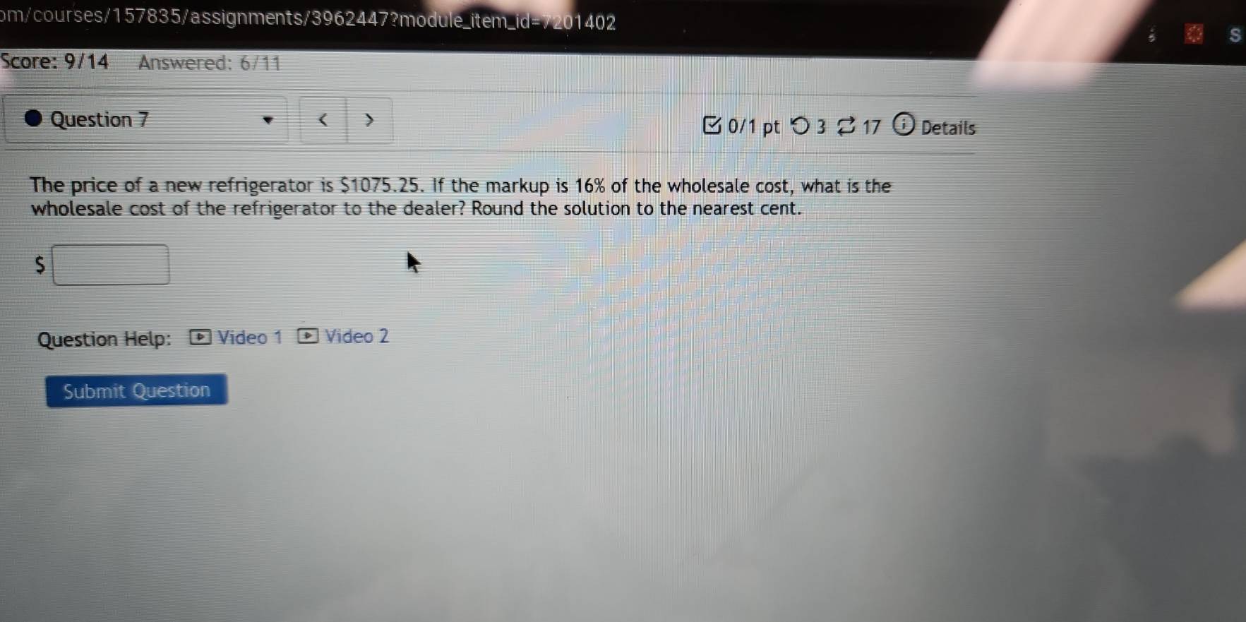 om/courses/157835/assignments/3962447?module_item_id=7201402 
Score: 9/14 Answered: 6/11 
Question 7 < > 0/1 pt つ 3 ⇄17 Details 
The price of a new refrigerator is $1075.25. If the markup is 16% of the wholesale cost, what is the 
wholesale cost of the refrigerator to the dealer? Round the solution to the nearest cent.
$
Question Help: Video 1 Video 2 
Submit Question