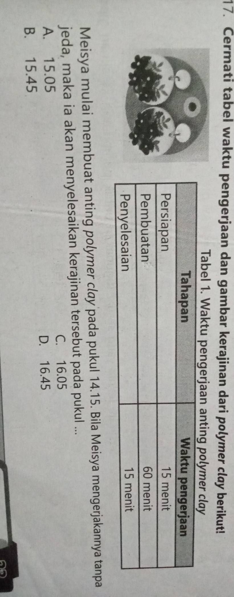 Cermati tabeI waktu pengerjaan dan gambar kerajinan dari polymer cløy berikut!
Tabel 1. Waktu pengerjaan anting polymer clay
Meisya mulai membuat anting polymer clay pada pukul 14.15. Bila Meisya mengerjakannya tanpa
jeda, maka ia akan menyelesaikan kerajinan tersebut pada pukul ...
C. 16.05
A. 15.05
D. 16.45
B. 15.45