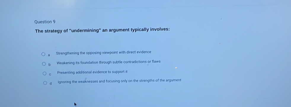 The strategy of "undermining" an argument typically involves:
a Strengthening the opposing viewpoint with direct evidence
b Weakening its foundation through subtle contradictions or flaws
C Presenting additional evidence to support it
d Ignoring the weaknesses and focusing only on the strengths of the argument