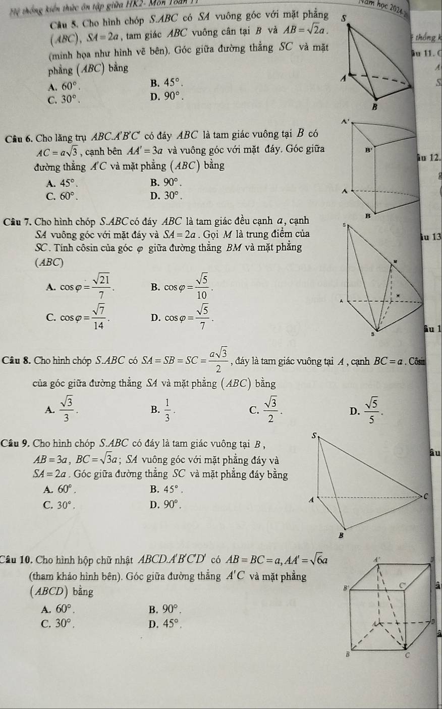 Hệ thống kiến thức ôn tập giữa HK2- Mon Toàn  1
Năm học 202 
Câu 5. Cho hình chóp S.ABC có SA vuông góc với mặt phẳng
/ (BC), SA=2a ,tam giác ABC vuông cân tại B và AB=sqrt(2)a.
thống k
(minh họa như hình vẽ bên). Góc giữa đường thẳng SC và mặt u 11. C
phẳng (ABC) bằng
A
A. 60°.
B. 45°. S
C. 30°. D. 90°.
Câu 6. Cho lăng trụ ABC.A' B'C' có đáy ABC là tam giác vuông tại B có
AC=asqrt(3) , cạnh bên AA'=3a và vuông góc với mặt đáy. Góc giữau 12.
đường thắng A'C và mặt phẳng (ABC) bằng
2
A. 45°. B. 90°.
C. 60°. D. 30°.
Câu 7. Cho hình chóp S.ABC có đáy ABC là tam giác đều cạnh a, cạnh 
SA vuông góc với mặt đáy và SA=2a. Gọi M là trung điểm của
ầu 13
SC. Tính côsin của góc φ giữa đường thẳng BM và mặt phẳng
(ABC)
A. cos varphi = sqrt(21)/7 . B. cos varphi = sqrt(5)/10 .
C. cos varphi = sqrt(7)/14 . D. cos varphi = sqrt(5)/7 .
âu 1
Câu 8. Cho hình chóp S.ABC có SA=SB=SC= asqrt(3)/2  , đáy là tam giác vuông tại A , cạnh BC=a. Côsin
của góc giữa đường thẳng SA và mặt phẳng (ABC) bằng
A.  sqrt(3)/3 .  1/3 . C.  sqrt(3)/2 .  sqrt(5)/5 .
B.
D.
Câu 9. Cho hình chóp S.ABC có đáy là tam giác vuông tại B ,
AB=3a,BC=sqrt(3)a; SA vuông góc với mặt phẳng đáy và
SA=2a. Góc giữa đường thẳng SC và mặt phẳng đáy bằng
A. 60°. B. 45°.
C. 30°. D. 90°.
Câu 10. Cho hình hộp chữ nhật ABCD.A' B'C'D' có AB=BC=a,AA'=sqrt(6)a
(tham khảo hình bên). Góc giữa đường thắng A'C và mặt phẳng
(ABCD) bằng
A. 60°. B. 90°.
C. 30°. D. 45°.
