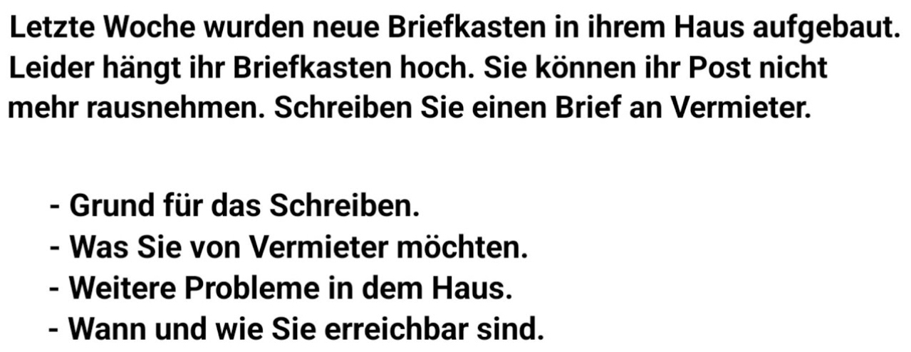 Letzte Woche wurden neue Briefkasten in ihrem Haus aufgebaut. 
Leider hängt ihr Briefkasten hoch. Sie können ihr Post nicht 
mehr rausnehmen. Schreiben Sie einen Brief an Vermieter. 
- Grund für das Schreiben. 
- Was Sie von Vermieter möchten. 
- Weitere Probleme in dem Haus. 
- Wann und wie Sie erreichbar sind.