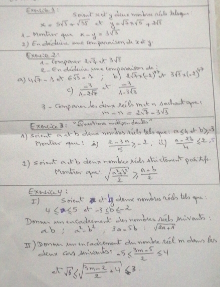 Exelied? scient xdly dear mombres nak talogon
x=5sqrt(3)+sqrt(35) at y=sqrt(7)* sqrt(5)+2sqrt(5)
A- Menter gue x-y=3sqrt(3)
1) Endedine hre compuraison d xot y.
Exoxie 2s
componer 2sqrt(7) 3sqrt(3)
in didiine jre comparerson dei
a) 4sqrt(7)-1 6sqrt(3)-1; b) 2sqrt(7)* (-2)^47 3sqrt(3)* (-2)^4
()  (-3)/1-2sqrt(7)   (-3)/1-3sqrt(3) 
3 - Companorde, det heils mak n bachaut qua!
m-n=2sqrt(7)-3sqrt(3)
Exencice 3:"Quesgion undepandants "
A) scient a t b elenx nombues nids telo que? a≤ 4+b≥slant -3
Monter guu: )  (2-3a)/5 ≥slant -2  (a-2b)/4 ≤ 2,5
2) scient atb denx nombur ne thi clément ponngs.
Monter que! sqrt(frac a^2+b^2)2≥slant  (a+b)/2 
Exelicy:
) scient cr dlemx nombus nees tolo gou
4≤ x≤ 5 -3≤ b≤ -2
Donner anencadement oe, nombies hee Aivonts:
ab! a^2-b^2 frac sqrt(2)sqrt(2)+2sqrt(sqrt 2) 3a-5b sqrt(2a+1)
I)Donnan Mmencadhement ounomble neel molamn les
denx cans durivants: -5≤  (3m-5)/2 ≤ 4
el sqrt(6)≤ sqrt(frac 3m-2)2+4≤ 3