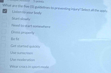 What are the five (5) guidelines to preventing injury? Select all the apply.
/ Listen to your body
Start slowly
Need to start somewhere
Dress properly
Be fit
Get started quickly
Use sunscreen
Use moderation
Wear crocs in sport mode