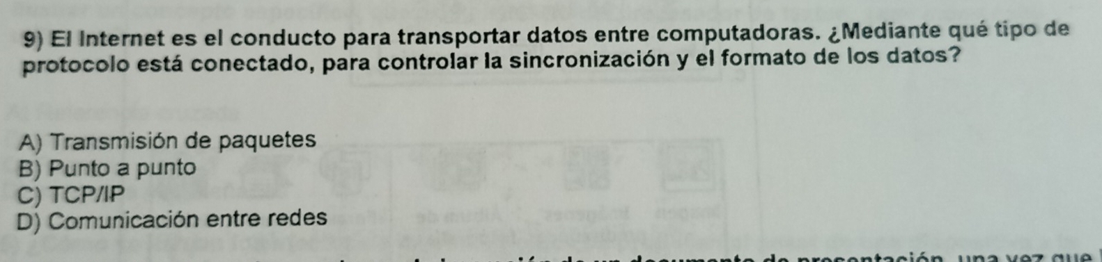 El Internet es el conducto para transportar datos entre computadoras. ¿Mediante qué tipo de
protocolo está conectado, para controlar la sincronización y el formato de los datos?
A) Transmisión de paquetes
B) Punto a punto
C) TCP/IP
D) Comunicación entre redes