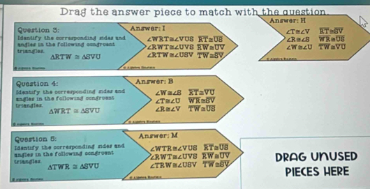 Drag the answer piece to match with the question. 
Answer: H 
Question 3: Answer: I
∠ T≌ ∠ V overline RT≌ overline SV
Identify the corresponding sides and 
triangles. angles in the following congruent ∠ WRT≌ ∠ VUS overline RT≌ overline UB ∠ R≌ ∠ B overline WR≌ overline US
∠ RWT≌ ∠ UVS overline RW≌ overline UV ∠ W≌ ∠ U overline TW≌ overline VU
△ RTW≌ △ SVU ∠ RTW≌ ∠ USV overline TW≌ overline SV
El Aghebra Binuñara 
Question 4: Answer: B 
Identify the corrasponding sides and ∠ W≌ ∠ B overline RT≌ overline VU
angles in the following congruens ∠ T≌ ∠ U overline WR≌ overline BV
triangles. △ WRT≌ △ SVU ∠ R≌ ∠ V overline TW≌ overline US
0 
Question 5: Answer: M 
Identify the corresponding sides and 
triangles. angles in the following congruent ∠ WTR≌ ∠ VUB overline RT≌ overline UB
∠ RWT≌ ∠ UVSoverline RW≌ overline UV
△ TWR≌ △ SVU ∠ TRW≌ ∠ UBV overline TW≌ overline BY DRAG UNUSED 
fo PIECES HERE