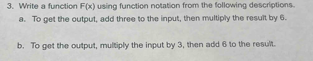 Write a function F(x) using function notation from the following descriptions. 
a. To get the output, add three to the input, then multiply the result by 6. 
b. To get the output, multiply the input by 3, then add 6 to the result.