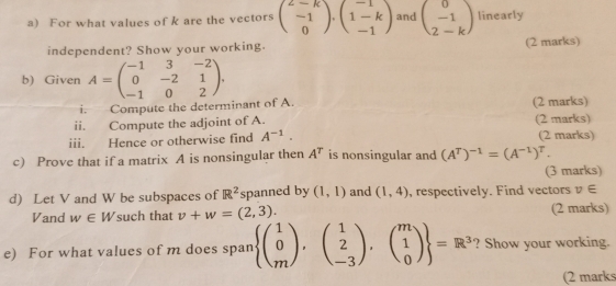 For what values of k are the vectors beginpmatrix 2-k -1 0endpmatrix · beginpmatrix -1 1-k -1endpmatrix and beginpmatrix 0 -1 2-kendpmatrix linearly 
independent? Show your working. (2 marks) 
b) Given A=beginpmatrix -1&3&-2 0&-2&1 -1&0&2endpmatrix. 
i. Compute the determinant of A. (2 marks) 
ii. Compute the adjoint of A. 
iii. Hence or otherwise find A^(-1). (2 marks) (2 marks) 
c) Prove that if a matrix A is nonsingular then A^T is nonsingular and (A^T)^-1=(A^(-1))^T. 
(3 marks) 
d) Let V and W be subspaces of R^2 spanned by (1,1) and (1,4) , respectively. Find vectors v∈
Vand w∈ W such that v+w=(2,3). (2 marks) 
e) For what values of m does span  beginpmatrix 1 0 mendpmatrix , beginpmatrix 1 2 -3endpmatrix ,beginpmatrix m 1 0endpmatrix  =R^3 ? Show your working. 
(2 marks