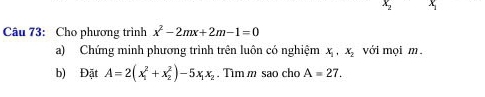 x x
Câu 73: Cho phương trình x^2-2mx+2m-1=0
a) Chứng minh phương trình trên luôn có nghiệm x_1, x_2 với mọi m. 
b) Đặt A=2(x_1^(2+x_2^2)-5x_1)x_2. Tim m sao cho A=27.