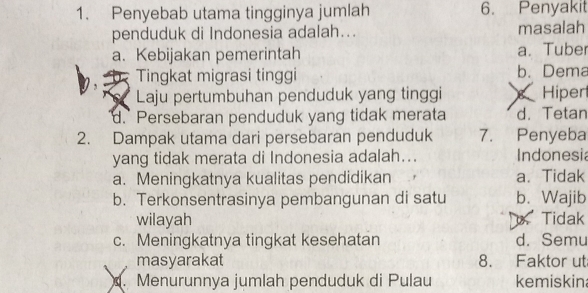 Penyebab utama tingginya jumlah 6. Penyakit
penduduk di Indonesia adalah... masalah
a. Kebijakan pemerintah a. Tuber
Tingkat migrasi tinggi b. Dema
Laju pertumbuhan penduduk yang tinggi Hiper
d. Persebaran penduduk yang tidak merata d. Tetan
2. Dampak utama dari persebaran penduduk 7. Penyeba
yang tidak merata di Indonesia adalah... Indonesia
a. Meningkatnya kualitas pendidikan a、 Tidak
b. Terkonsentrasinya pembangunan di satu b. Wajib
wilayah Tidak
c. Meningkatnya tingkat kesehatan d. Semu
masyarakat 8. Faktor ut
. Menurunnya jumlah penduduk di Pulau kemiskin