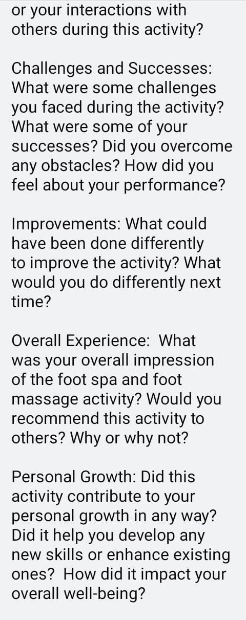 or your interactions with 
others during this activity? 
Challenges and Successes: 
What were some challenges 
you faced during the activity? 
What were some of your 
successes? Did you overcome 
any obstacles? How did you 
feel about your performance? 
Improvements: What could 
have been done differently 
to improve the activity? What 
would you do differently next 
time? 
Overall Experience: What 
was your overall impression 
of the foot spa and foot 
massage activity? Would you 
recommend this activity to 
others? Why or why not? 
Personal Growth: Did this 
activity contribute to your 
personal growth in any way? 
Did it help you develop any 
new skills or enhance existing 
ones? How did it impact your 
overall well-being?