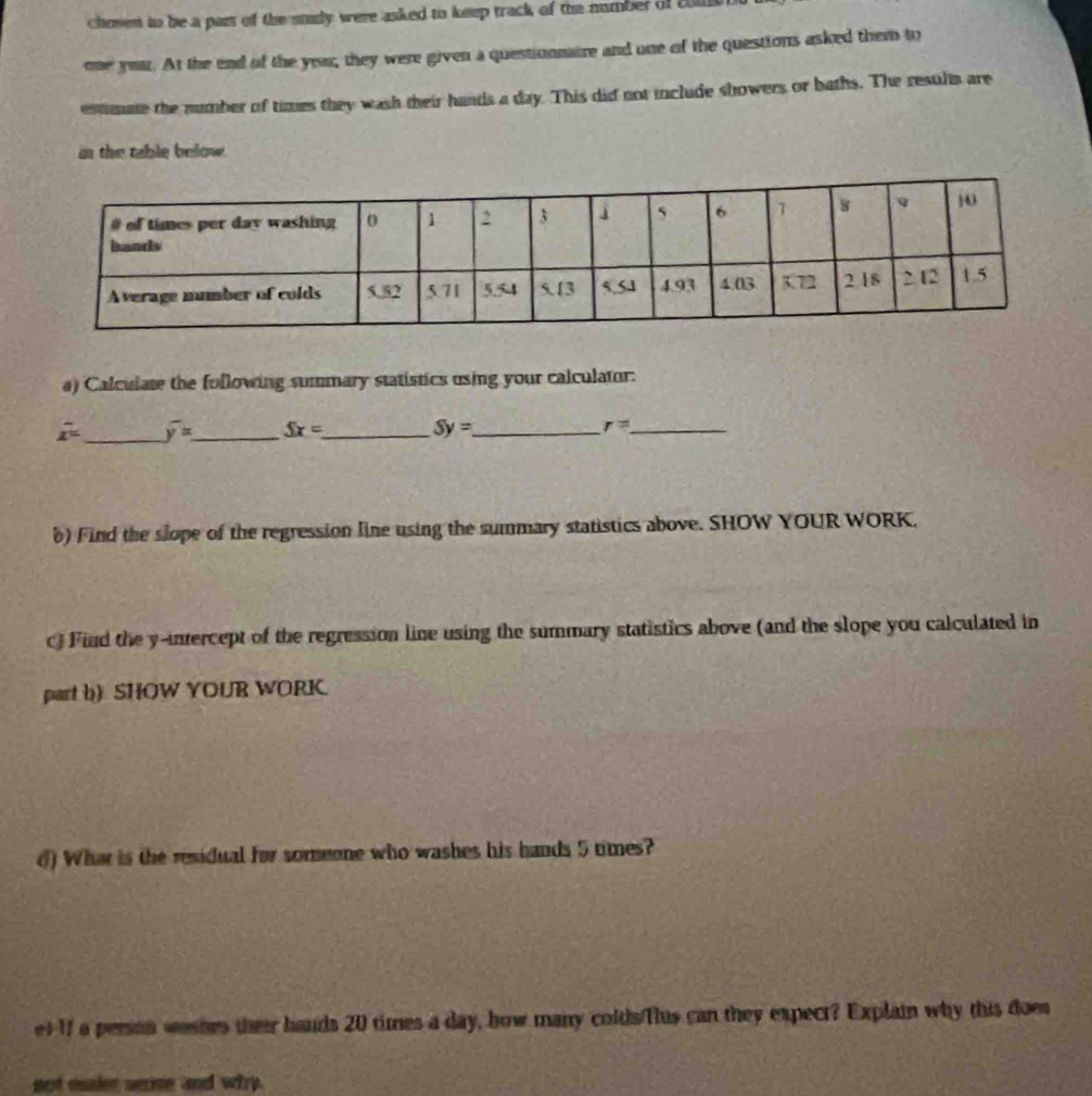 chosen to be a par of the study were asked to keep track of the number of 20M
one your. At the end of the year, they were given a questionnaire and one of the questions asked them to 
estmate the number of times they wash their hands a day. This did not include showers or baths. The results are 
in the table below . 
a) Calculate the following summary statistics using your calculator:
x^2 _ overline y= _ Sx= _ Sy= _ r= _ 
b) Find the slope of the regression line using the summary statistics above. SHOW YOUR WORK, 
) Find the y-intercept of the regression line using the summary statistics above (and the slope you calculated in 
part b). SHOW YOUR WORK. 
d) What is the residual for someone who washes his hands 5 times? 
et 1f a person weshes their hauds 20 times a day, how many colds/Tlus can they expect? Explain why this does 
not esaier serise and why.