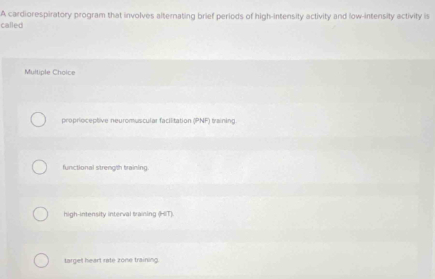 A cardiorespiratory program that involves alternating brief periods of high-intensity activity and low-intensity activity is
called
Multiple Choice
proprioceptive neuromuscular facilitation (PNF) training.
functional strength training.
high-intensity interval training (HIT).
target heart rate zone training.