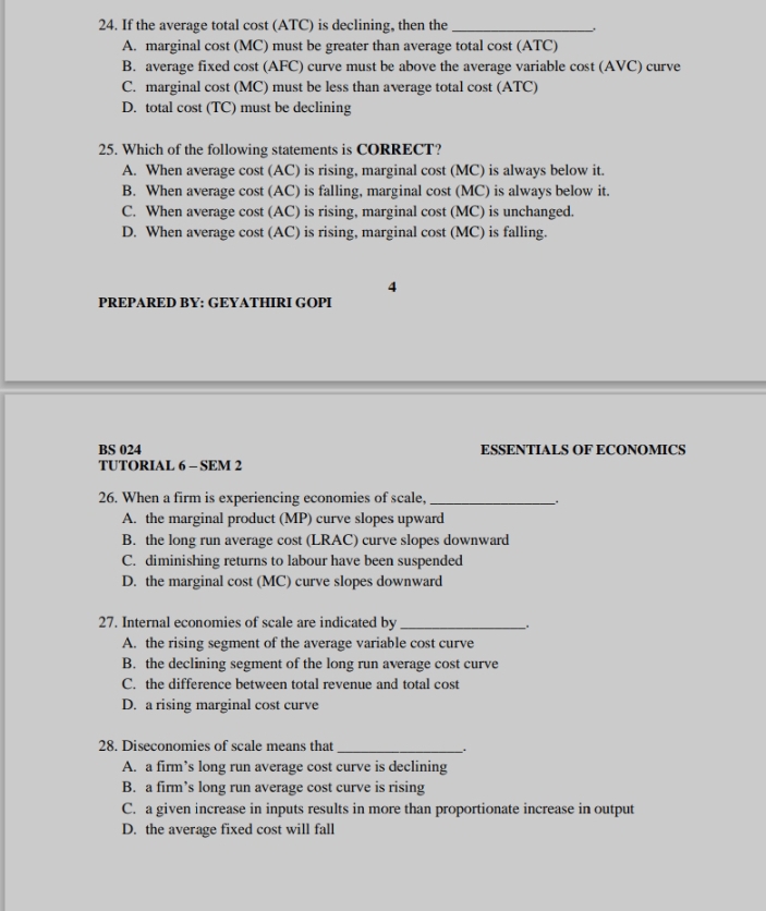 If the average total cost (ATC) is declining, then the_
A. marginal cost (MC) must be greater than average total cost (ATC)
B. average fixed cost (AFC) curve must be above the average variable cost (AVC) curve
C. marginal cost (MC) must be less than average total cost (ATC)
D. total cost (TC) must be declining
25. Which of the following statements is CORRECT?
A. When average cost (AC) is rising, marginal cost (MC) is always below it.
B. When average cost (AC) is falling, marginal cost (MC) is always below it.
C. When average cost (AC) is rising, marginal cost (MC) is unchanged.
D. When average cost (AC) is rising, marginal cost (MC) is falling.
4
PREPARED BY: GEYATHIRI GOPI
BS 024 ESSENTIALS OF ECONOMICS
TUTORIAL 6 - SEM 2
26. When a firm is experiencing economies of scale,_
A. the marginal product (MP) curve slopes upward
B. the long run average cost (LRAC) curve slopes downward
C. diminishing returns to labour have been suspended
D. the marginal cost (MC) curve slopes downward
27. Internal economies of scale are indicated by _.
A. the rising segment of the average variable cost curve
B. the declining segment of the long run average cost curve
C. the difference between total revenue and total cost
D. a rising marginal cost curve
28. Diseconomies of scale means that_
_.
A. a firm’s long run average cost curve is declining
B. a firm’s long run average cost curve is rising
C. a given increase in inputs results in more than proportionate increase in output
D. the average fixed cost will fall
