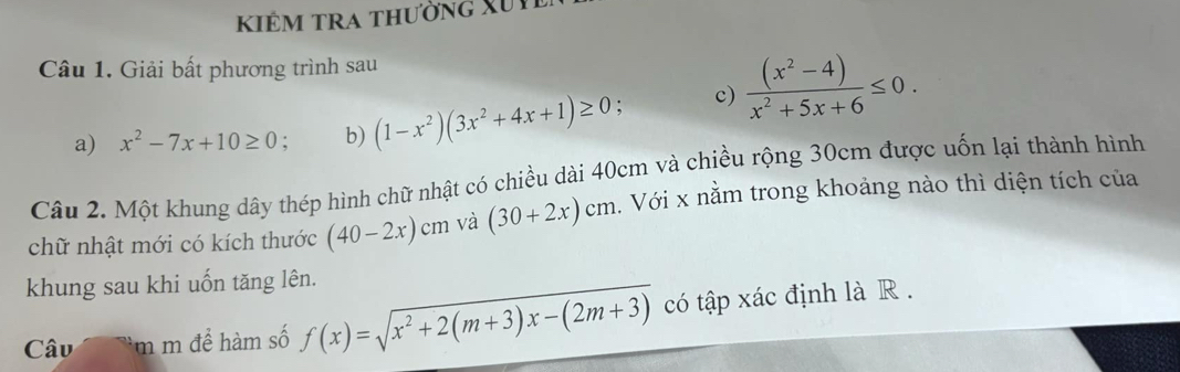 kiêm tra thường Xui 
Câu 1. Giải bất phương trình sau 
a) x^2-7x+10≥ 0. b) (1-x^2)(3x^2+4x+1)≥ 0 c)  ((x^2-4))/x^2+5x+6 ≤ 0. 
Câu 2. Một khung dây thép hình chữ nhật có chiều dài 40cm và chiều rộng 30cm được uốn lại thành hình 
chữ nhật mới có kích thước (40-2x)cm và (30+2x)cm 2. Với x nằm trong khoảng nào thì diện tích của 
khung sau khi uốn tăng lên. 
Câu m m để hàm số f(x)=sqrt(x^2+2(m+3)x-(2m+3)) có tập xác định là R .