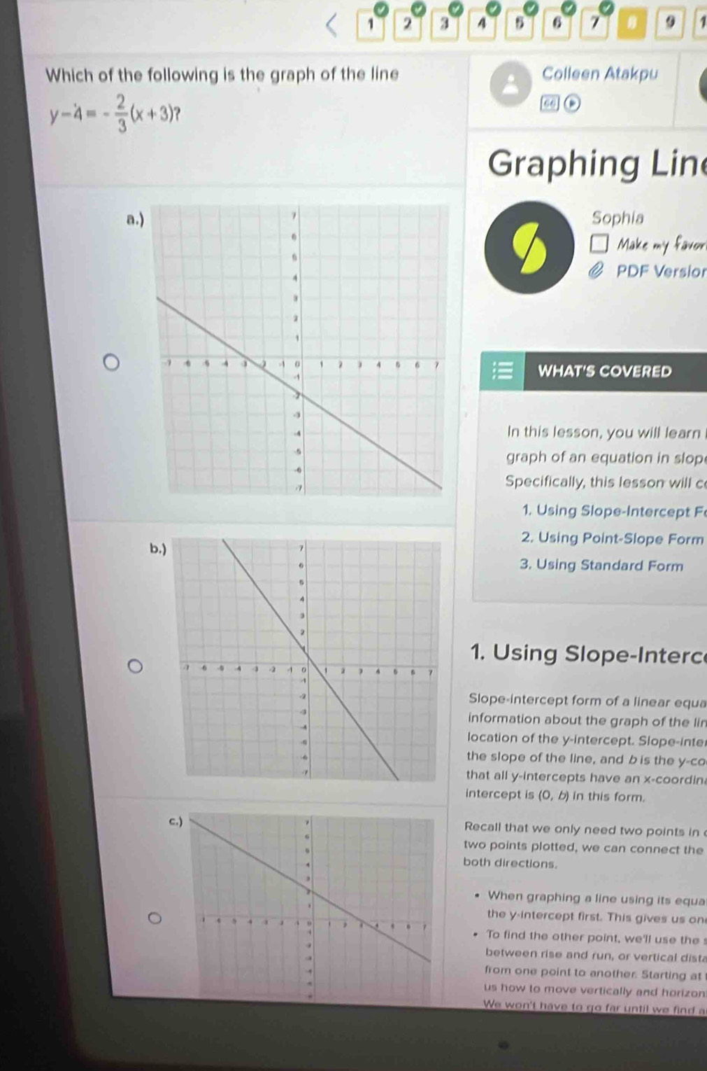 1 2 3 4 6 7 1
Which of the following is the graph of the line Colleen Atakpu
y-4=- 2/3 (x+3) ?
mo
Graphing Lin
a.)Sophia
Make my favor
PDF Versior
WHAT'S COVERED
In this lesson, you will learn
graph of an equation in slop
Specifically, this lesson will c
1. Using Slope-Intercept F
b.)
2. Using Point-Slope Form
3. Using Standard Form
1. Using Slope-Interc
Slope-intercept form of a linear equa
information about the graph of the lin
location of the y-intercept. Slope-inte
the slope of the line, and b is the y -co
that all y-intercepts have an x -coordin
intercept is (0,b) in this form.
c.)Recall that we only need two points in 
two points plotted, we can connect the
both directions.
When graphing a line using its equa
the y-intercept first. This gives us on
To find the other point, we'll use the s
between rise and run, or vertical dista
from one point to another. Starting at
us how to move vertically and horizon
We won't have to go far until we find a