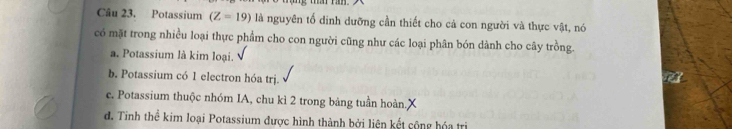 Potassium (Z=19) là nguyên tổ dinh dưỡng cần thiết cho cả con người và thực vật, nó
có mặt trong nhiều loại thực phẩm cho con người cũng như các loại phân bón dành cho cây trồng.
a. Potassium là kim loại.
b. Potassium có 1 electron hóa trị.
c. Potassium thuộc nhóm IA, chu kì 2 trong bảng tuần hoàn.
d. Tinh thể kim loại Potassium được hình thành bởi liên kết cộng hóa trị