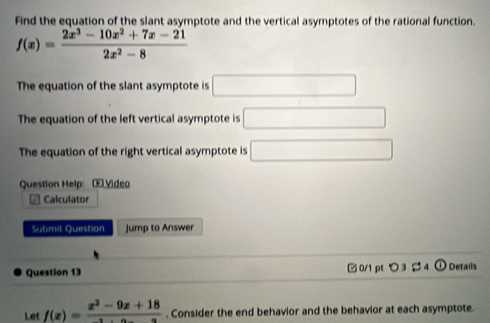 Find the equation of the slant asymptote and the vertical asymptotes of the rational function.
f(x)= (2x^3-10x^2+7x-21)/2x^2-8 
The equation of the slant asymptote is □
The equation of the left vertical asymptote is □
The equation of the right vertical asymptote is □ 
Question Help: ( Video 
Calculator 
Submit Question Jump to Answer 
Question 13 0/1 pt つ 3 24 ① Details 
Let f(x)= (x^2-9x+18)/2+2x-a . Consider the end behavior and the behavior at each asymptote.