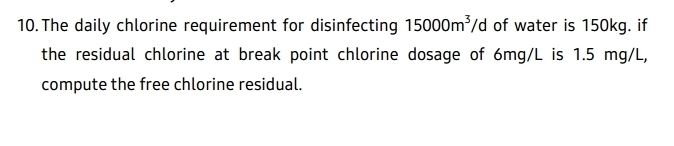 The daily chlorine requirement for disinfecting 15000m^3/d of water is 150kg. if 
the residual chlorine at break point chlorine dosage of 6mg/L is 1.5 mg/L, 
compute the free chlorine residual.