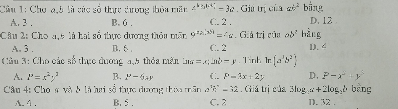 Cho a, b là các số thực dương thỏa mãn 4^(log _2)(ab)=3a. Giá trị của ab^2 bằng
A. 3. B. 6. C. 2.
D. 12.
Câu 2: Cho a,b là hai số thực dương thỏa mãn 9^(log _3)(ab)=4a. Giá trị của ab^2 bằng
A. 3. B. 6. C. 2 D. 4
Câu 3: Cho các số thực dương a, b thỏa mãn ln a=x; ln b=y. Tính ln (a^3b^2)
A. P=x^2y^3 B. P=6xy C. P=3x+2y D. P=x^2+y^2
Câu 4: Cho a và b là hai số thực dương thỏa mãn a^3b^2=32. Giá trị của 3log _2a+2log _2b bằng
A. 4. B. 5. C. 2. D. 32.