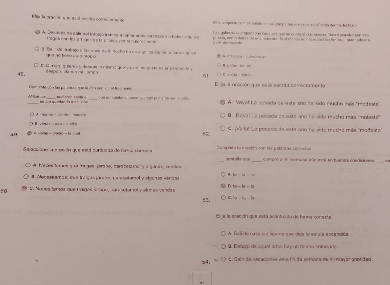 Elija la oración que está escrita correctamente Elija la opción con las palabras que comparten el mismo significado dentro del texto
Las gafas se le empañaban cada vez que se ponía el cubrebocas. Detestaba vivir con eso
A. Después de salir del trabajo iremos a tomar unas cervezas y a beber algunos puesto, como detrás de una máscara. Si al meros no necesitara los lentes... pero todo era
tragos con los amigos de la oficina, por si quieres venir pedir demasiado
B. Salir del trabajo a las once de la noche no es algo conveniente para alguien * A. máscara - cubrebocas
que no tiene auto propio
B. gafas - lentes
C. Dime si quieres y deseas lo mismo que yo, no me gusta estar perdiendo y
48. desperdiciando mi tiempo C. ponia - detrás
51.
Elija la oración que está escrita correctamente
Complete con las palabras que le dan sentido al fragmento
Al izar las pudieron sentir el _que empujaba el barco, y luego pudieron ver la orilla
_se iba quedando más lejos A. ¡Vaya! La posada de este año ha sido mucho más "modesta”
A. manos - viento - madera B. ¡Baya! La posada de este año ha sido mucho más “molesta”
B. venas - aire - arcilla C. ¡Valla! La posada de este año ha sido mucho más "modesta”
49. C. velas - viento - la cual 52.
Seleccione la oración que está puntuada de forma correcta
Complete la oración con las palabras correctas
_
_pantalla que compró a mi hermana aún está en buenas condiciones, an
A. Necesitamos que traigas: jarabe, paracetamol y algunas, vendas
A. la-la-lo
B. Necesitamos: que traigas jarabe, paracetamol y algunas vendas
B. la-le-la
50. C. Necesitamos que traigas jarabe, paracetamol y alunas vendas
53. C. lo-la-le
Elija la oración que está acentuada de forma correcta
A. Sali de casa sin fijarme que deje la estufa encendida
B. Debajo de aquél árbol hay un tesoro enterrado
54. C. Salir de vacaciones este fin de semana es mi mayor prioridad
57