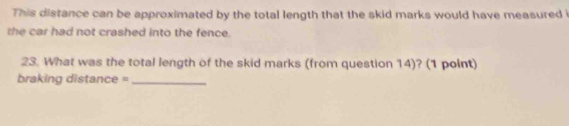 This distance can be approximated by the total length that the skid marks would have measured i 
the car had not crashed into the fence. 
23. What was the total length of the skid marks (from question 14)? (1 point) 
braking distance =_