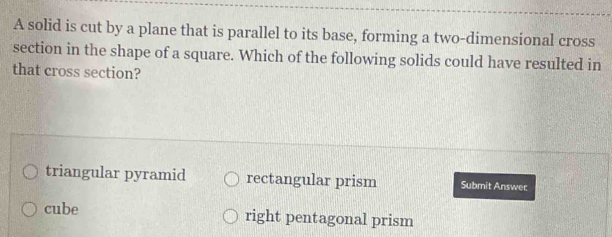 A solid is cut by a plane that is parallel to its base, forming a two-dimensional cross
section in the shape of a square. Which of the following solids could have resulted in
that cross section?
triangular pyramid rectangular prism Submit Answer
cube right pentagonal prism