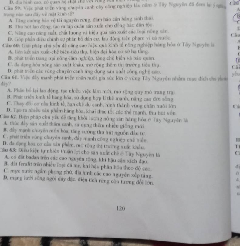 D. đ ịa hình cao, có quan hệ chật chế với  v u ng  v e 
Câu 59: Việc phát triển vùng chuyên canh cây công nghiệp lâu năm ở Tây Nguyên đã đem lại ý na A
trong nào sau đây về mật kinh tế?
A. Tăng cường bảo vệ tài nguyên rừng, đâm bảo cân bằng sinh thái. B
B. Thu hút lao động, tạo ra tập quán sản xuất cho đồng bảo dân tộc.
C. Năng cao năng suất, chất lượng và hiệu quả sản xuất các loại nông sân. Câu
D. Góp phần điều chính sự phân bố dân cư, lao động trên phạm vì cá nước.
Câu 60: Giải pháp chủ yếu để nâng cao hiệu quá kinh tế nông nghiệp hàng hóa ở Tây Nguyên là  A
A. liên kết sản xuất-chế biển-tiêu thụ, hiện đại hóa cơ sở hạ tằng.
(
B. phát triển trang trại nông-lâm nghiệp, tăng chế biến và báo quân
a
C. đa dạng hóa nông sản xuất khẩu, mở rộng thêm thị trường tiêu thụ. Cải
D. phát triên các vùng chuyên canh ứng dụng sản xuất công nghệ cao.
yéu
Câu 61. Việc đây mạnh phát triển chăn nuôi gia súc lớn ở vùng Tây Nguyên nhằm mục đích chủ y m
dây?
A. Phân bố lại lao động, tạo nhiều việc làm mới, mở rộng quy mô trang trại
B. Phát triển kinh tế hàng hóa, sử dụng hợp lí thể mạnh, nâng cao đời sống.
C. Thay đổi cơ cấu kinh tế, hạn chế du canh, hình thành vùng chăn nuôi lớn
Câ
D. Tạo ra nhiều sản phẩm hàng hóa, khai thác tốt các thể mạnh, thu hút vốn
Câu 62. Biện pháp chủ yếu để tăng khối lượng nông sản hàng hóa ở Tây Nguyên là
A. thúc đây sán xuất thâm canh, sử dụng thêm nhiều giống mới.
B. đầy mạnh chuyên môn hóa, tăng cường thu hút nguồn đầu tư.
C. phát triển vùng chuyên canh, đây mạnh công nghiệp chế biển.
D. đa đạng hóa cơ cầu sản phẩm, mở rộng thị trường xuất khẩu. T
Câu 63: Điều kiện tự nhiên thuận lợi cho sản xuất chè ở Tây Nguyên là
C
A. có đất badan trên các cao nguyên rộng, khí hậu cận xích đạo.
B. đất feralit trên nhiều loại đá mẹ, khí hậu phân hóa theo độ cao.
đi
C. mực nước ngầm phong phú, địa hình các cao nguyên xếp tằng.
à
4
D. mạng lưới sông ngôi dày đặc, diện tích rừng còn tương đối lớn. n
C
120
a