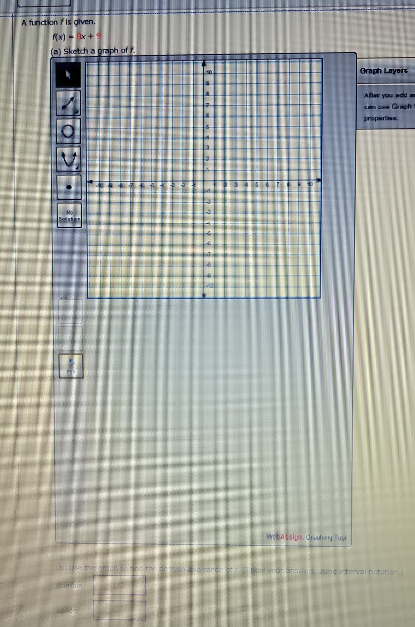 A function f is given.
f(x)=8x+9
(a) Sketch a graph of /. 
Graph Layers 
Afer you sed s 
cam use Graph 
properties. 
M 
WebAssign, Gropting Tool 
(b) Use the graph to find the comain and rance of r. (Enter your answers using interval notation.) 
comain 
rance