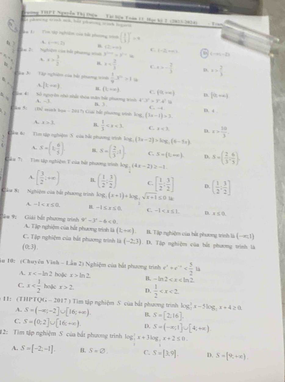 Tuờng THPT Nguyễn Thị Điện  Tài biện Toán 11 Học kỳ 2 (2023-2024)
oit phoing trouh sol, but yhouing touk lngivel - Toan
ậ u 1: Tìn tập nghiêm của bởi phương tinh ( 1/3 )^x>9
B..4. (-∈fty ,2) (2,+4) C. (-2,+∈fty ). u (-∈fty ,-2)
t  3/2  u 2: Nghiệm của bốt phang minh 3^(2n+1)>3^(2n+1)
X,“ a
A. x> 3/2 
B. x
D. ? C. x>- 2/3  D. x> 2/3 
Tâ u 3: Tập nghiệm của bải phương trình  1/9 3^n>1
D. ,
4. [t,+∈fty ) B. (1,+∈fty ). C. (0,+∈fty ). D. [0,+∈fty )
D. 
Clu 4: Số nguyên nhó nhất thóa măn bắt phương trình 4^x3^2>3^x.4^3la
A. -3. B、 3 .
fán 5: C. ~4
(Để minh bọa - 2017) Giải bắt phương trình log _2(3x-1)>3. D. 4
A. x>3. B.  1/3  C. x<3. D. x> 10/3 .
Gậu 6: Tìm tập nghiệm S của bắt phương trình log _2(3x-2)>log _2(6-5x).
 3/6  A. S=(1: 6/5 )· B. S=( 2/3 ;1). C. S=(1_2+∈fty ). D. S=( 2/3 ; 6/5 ).
Tâu 7: Tìm tập nghiệm T của bắt phương trình log _ 1/4 (4x-2)≥ -1.
A. [ 3/2 ;+∈fty ) B. ( 1/2 ; 3/2 ) C. [ 1/2 ; 3/2 ] D. ( 1/2 ; 3/2 ]
Câu 8: Nghiệm của bắt phương trình log _2(x+1)+log _ 1/2 sqrt(x+1)≤ 01k
A. -1 B. -1≤ x≤ 0. C. -1 D. x≤ 0.
Vâu 9: Giải bắt phương trình 9^x-3^x-6<0.
A. Tập nghiệm của bất phương trình là (1;+∈fty ) B. Tập nghiệm của bắt phương trình là (-∈fty ,1)
C. Tập nghiệm của bắt phương trình là (-2;3). D. Tập nghiệm của bắt phương trình là
(0;3).
iu 10: (Chuyên Vinh ~ Lần 2) Nghiệm của bắt phương trình e^x+e^(-x)
A. x<-ln 2 hoặc x>ln 2. B. -ln 2
C. x hoặc x>2. D.  1/2 
11: (THPTQG - 2017 ) Tìm tập nghiệm S của bắt phương trình log _2^(2x-5log _2)x+4≥ 0.
A. S=(-∈fty ;-2]∪ [16;+∈fty ).
B, S=[2;16].
C. S=(0;2]∪ [16;+∈fty ).
D. S=(-∈fty ;1]∪ [4;+∈fty ).
12: Tìm tập nghiệm S của bất phương trình log _ 1/3 ^2x+3log _ 1/3 x+2≤ 0.
A. S=[-2;-1]. B. S=varnothing . C. S=[3;9]. D. S=[9,+∈fty ).