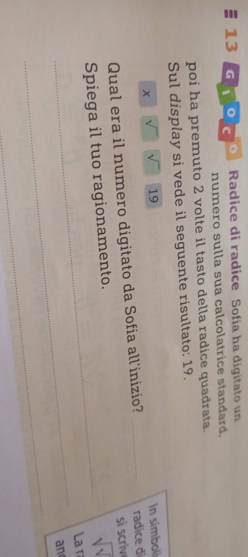 Radice di radice Sofía ha digitato un 
numero sulla sua calcolatrice standard, 
poi ha premuto 2 volte il tasto della radice quadrata. 
Sul display si vede il seguente risultato: 19.
x
sqrt() 19 In simboli 
Qual era il numero digitato da Sofia all'inizio?_ 
radice di 
si scriv 
_Spiega il tuo ragionamento.
sqrt(sqrt )
_ 
La r 
an 
_