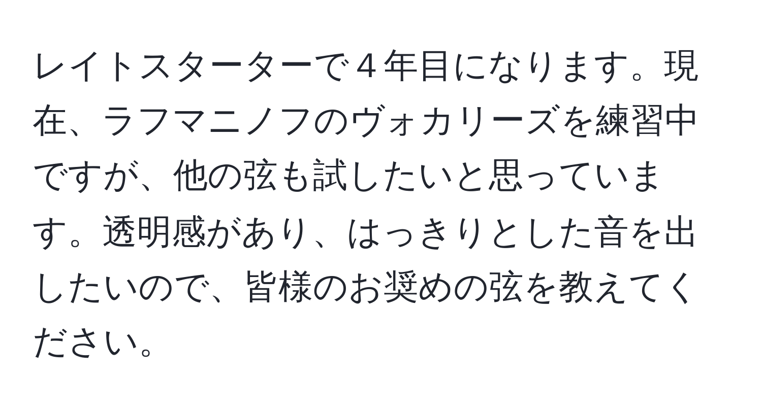 レイトスターターで４年目になります。現在、ラフマニノフのヴォカリーズを練習中ですが、他の弦も試したいと思っています。透明感があり、はっきりとした音を出したいので、皆様のお奨めの弦を教えてください。