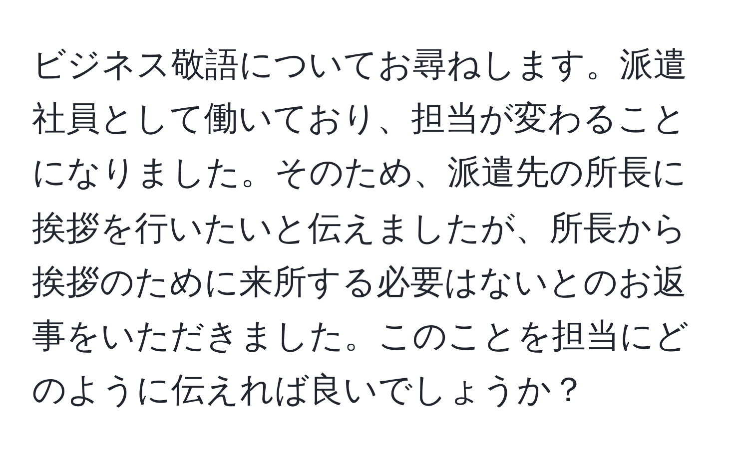 ビジネス敬語についてお尋ねします。派遣社員として働いており、担当が変わることになりました。そのため、派遣先の所長に挨拶を行いたいと伝えましたが、所長から挨拶のために来所する必要はないとのお返事をいただきました。このことを担当にどのように伝えれば良いでしょうか？