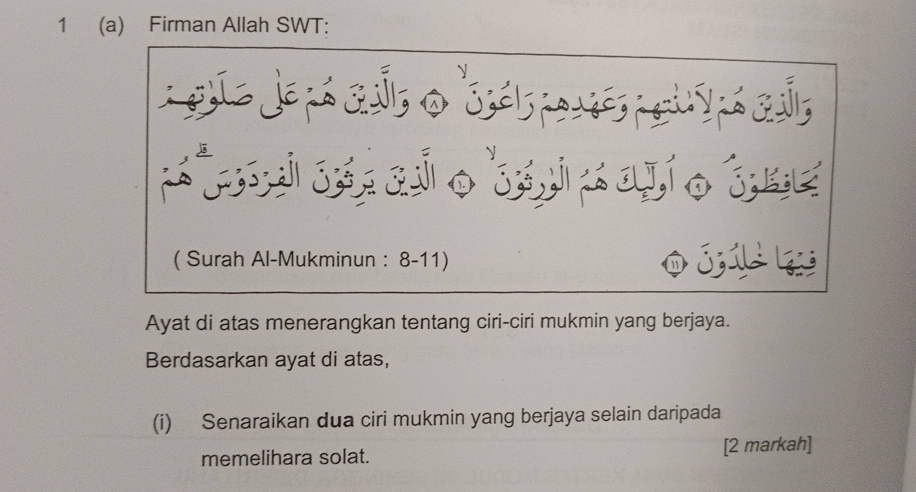 1 (a) Firman Allah SWT: 
eua Je pá quh o 'sás ares ouypá cui, 
( Surah Al-Mukminun : 8-11) 
Ayat di atas menerangkan tentang ciri-ciri mukmin yang berjaya. 
Berdasarkan ayat di atas, 
(i) Senaraikan dua ciri mukmin yang berjaya selain daripada 
[2 markah] 
memelihara solat.