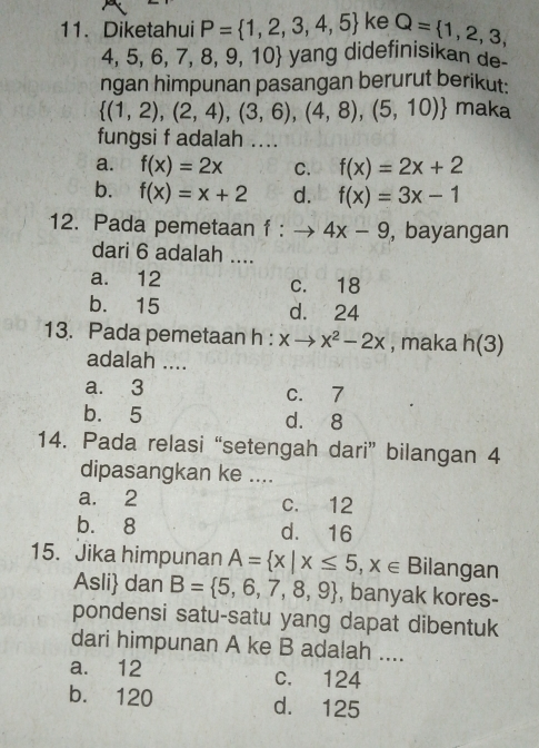 Diketahui P= 1,2,3,4,5 ke Q= 1,2,3,
4,5,6, 7, 8, 9, 10 yang didefinisikan de
ngan himpunan pasangan berurut berikut:
 (1,2),(2,4),(3,6),(4,8),(5,10) maka
fungsi f adalah ....
a. f(x)=2x C. f(x)=2x+2
b. f(x)=x+2 d. f(x)=3x-1
12. Pada pemetaan f:to 4x-9 , bayangan
dari 6 adalah ....
a. 12 c. 18
b. 15 d. 24
13. Pada pemetaan h : x → x^2-2x , maka n(3
adalah ....
a. 3 c. 7
b. 5 d. 8
14. Pada relasi “setengah dari” bilangan 4
dipasangkan ke ....
a. 2 c. 12
b. 8 d. 16
15. Jika himpunan A= x|x≤ 5,x∈ Bilangan
Asli dan B= 5,6,7,8,9 , banyak kores-
pondensi satu-satu yang dapat dibentuk
dari himpunan A ke B adalah ....
a. 12 c. 124
b. 120 d. 125