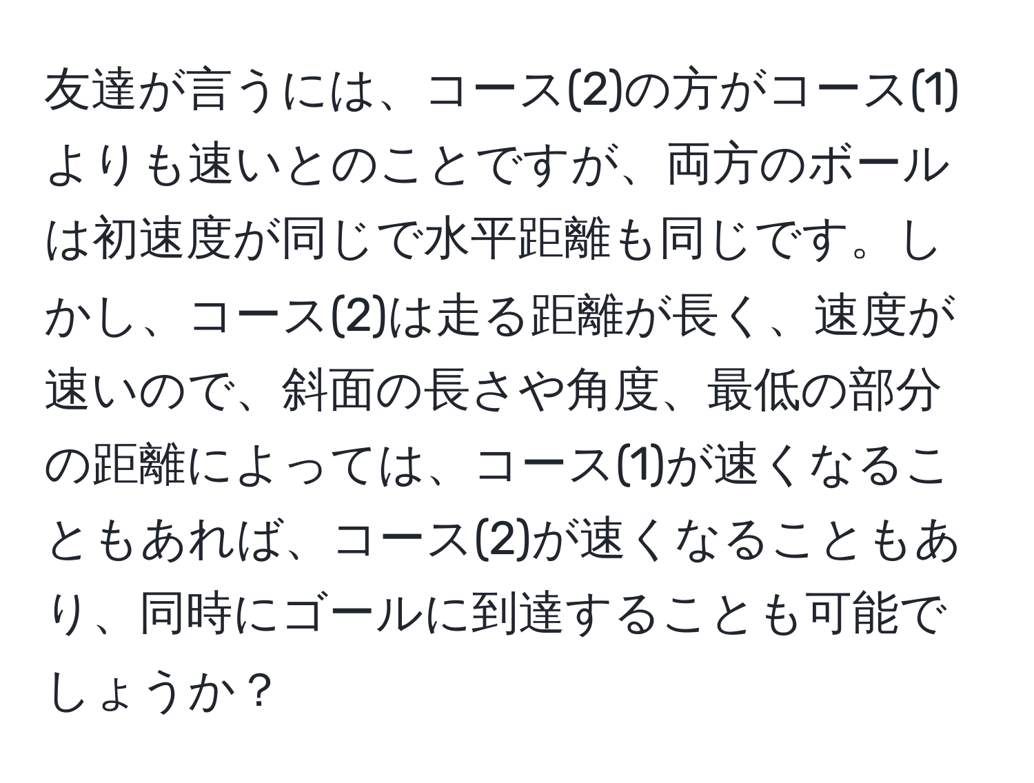 友達が言うには、コース(2)の方がコース(1)よりも速いとのことですが、両方のボールは初速度が同じで水平距離も同じです。しかし、コース(2)は走る距離が長く、速度が速いので、斜面の長さや角度、最低の部分の距離によっては、コース(1)が速くなることもあれば、コース(2)が速くなることもあり、同時にゴールに到達することも可能でしょうか？