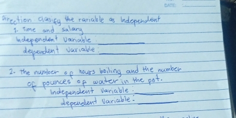 arection clasieg the rariable as independent 
1. Time and salary 
undependent variable._ 
dependent variable?_ 
2. the number of hours boiling and the number 
of pounces of water in the pot. 
undependent variable?_ 
depereent variable:_