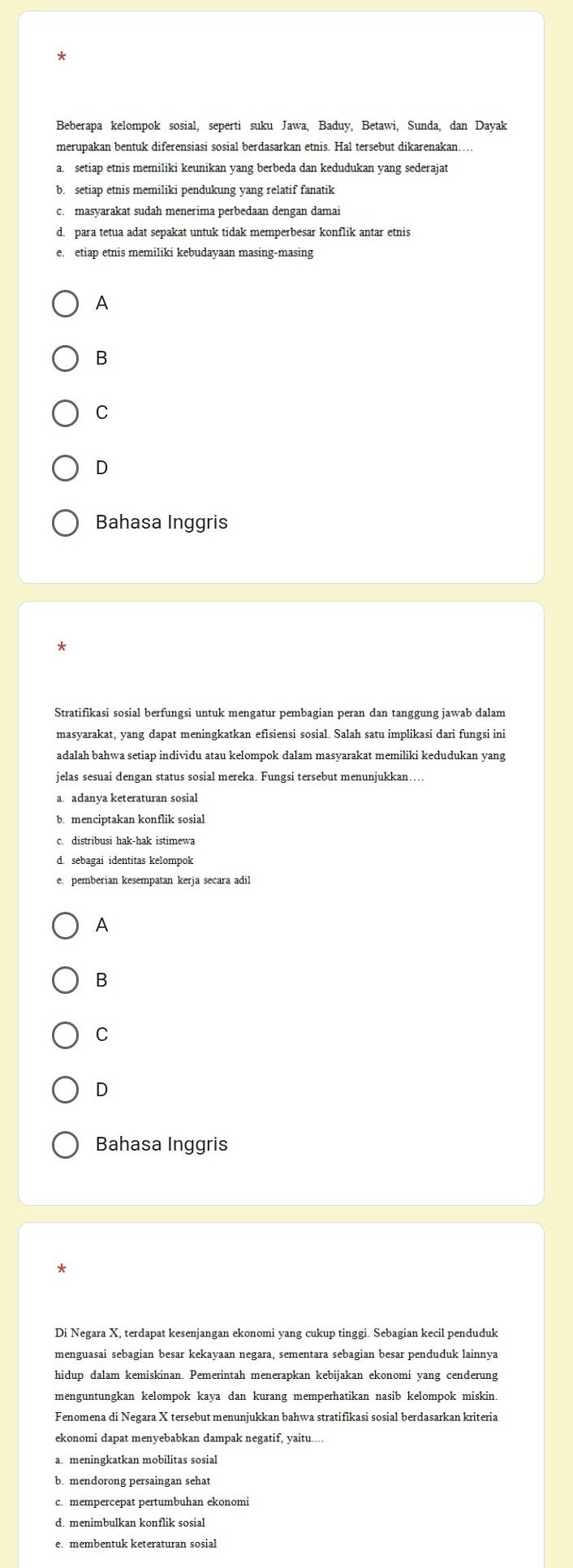 merupakan bentuk diferensiasi sosial berdasarkan etnis. Hal tersebut dikarenakan….
setiap etnis memiliki keunikan yang berbeda dan kedudukan yang sederajat
b. setiap etnis memiliki pendukung yang relatif fanatik
c. masyarakat sudah menerima perbedaan dengan damai
d. para tetua adat sepakat untuk tidak memperbesar konflik antar etnis
e. etiap etnis memiliki kebudayaan masing-masing
A
B
C
D
Bahasa Inggris
Stratifikasi sosial berfungsi untuk mengatur pembagian peran dan tanggung jawab dalam
masyarakat, yang dapat meningkatkan efisiensi sosial. Salah satu implikasi dari fungsi ini
adalah bahwa setiap individu atau kelompok dalam masyarakat memiliki kedudukan yang
jelas sesuai dengan status sosial mereka. Fungsi tersebut menunjukkan
a adanya keteraturan sosial
b. menciptakan konflik sosial
c. distribusi hak-hak istimewa
d sebagai identitas kelompok
e. pemberian kesempatan kerja secara adil
A
B
C
D
Bahasa Inggris
*
Di Negara X, terdapat kesenjangan ekonomi yang cukup tinggi. Sebagian kecil penduduk
menguasai sebagian besar kekayaan negara, sementara sebagian besar penduduk lainnya
hidup dalam kemiskinan. Pemerintah menerapkan kebijakan ekonomi yang cenderung
menguntungkan kelompok kaya dan kurang memperhatikan nasib kelompok miskin.
ekonomi dapat menyebabkan dampak negatif, yaitu....
a. meningkatkan mobilitas sosial
b. mendorong persaingan sehat
c. mempercepat pertumbuhan ekonomi
e. membentuk keteraturan sosial