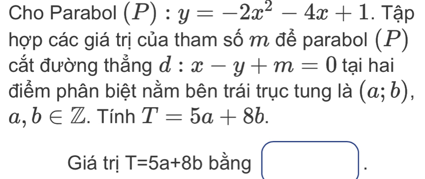 Cho Parabol (P):y=-2x^2-4x+1. Tập 
hợp các giá trị của tham số m để parabol (P) 
cắt đường thẳng d : x-y+m=0 tại hai 
điểm phân biệt nằm bên trái trục tung là (a;b),
a,b∈ Z. Tính T=5a+8b. 
Giá trị T=5a+8b bằng