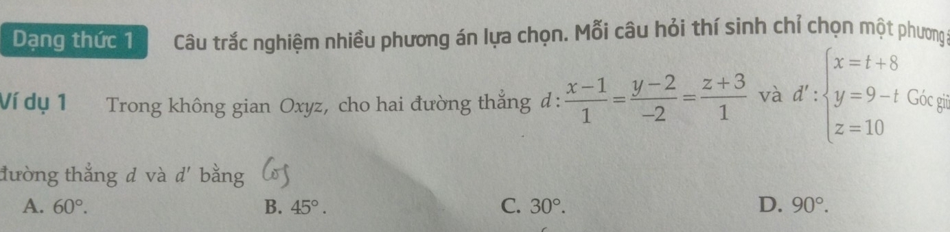 Dạng thức 1 Câu trắc nghiệm nhiều phương án lựa chọn. Mỗi câu hỏi thí sinh chỉ chọn một phương:
Ví dụ 1 Trong không gian Oxyz, cho hai đường thẳng đ :  (x-1)/1 = (y-2)/-2 = (z+3)/1  và d':beginarrayl x=t+8 y=9-tGix=p z=10endarray.
đường thắng d và d'
A. 60°. B. 45°. C. 30°. D. 90°.