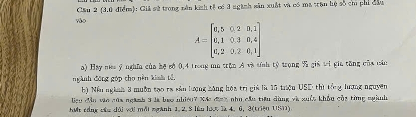 (3.0 điểm): Giả sử trong nền kinh tế có 3 ngành sản xuất và có ma trận hệ số chỉ phí đầu 
vào
A=beginbmatrix 0,5&0,2&0,1 0,1&0,3&0,4 0,2&0,2&0,1endbmatrix
a) Hãy nêu ý nghĩa của hệ số 0,4 trong ma trận A và tính tỷ trọng % giá trị gia tăng của các 
ngành đóng góp cho nền kinh tế. 
b) Nếu ngành 3 muốn tạo ra sản lượng hàng hóa trị giá là 15 triệu USD thì tổng lượng nguyên 
liệu đầu vào của ngành 3 là bao nhiêu? Xác định nhu cầu tiêu dùng và xuất khẩu của từng ngành 
biết tổng cầu đối với mỗi ngành 1, 2, 3 lần lượt là 4, 6, 3 (triệu USD).